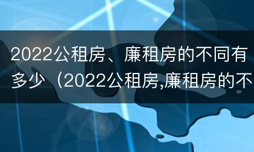 2022公租房、廉租房的不同有多少（2022公租房,廉租房的不同有多少个）