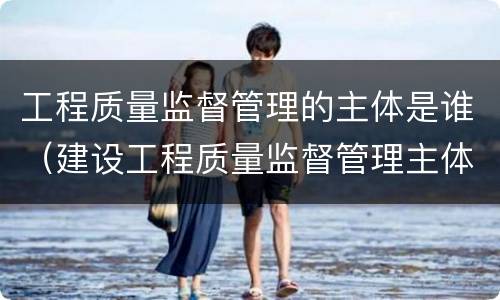 工程质量监督管理的主体是谁（建设工程质量监督管理主体是）