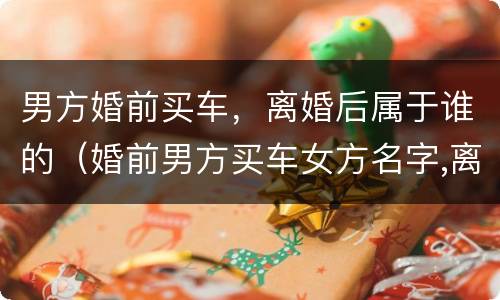 男方婚前买车，离婚后属于谁的（婚前男方买车女方名字,离婚属于谁的）