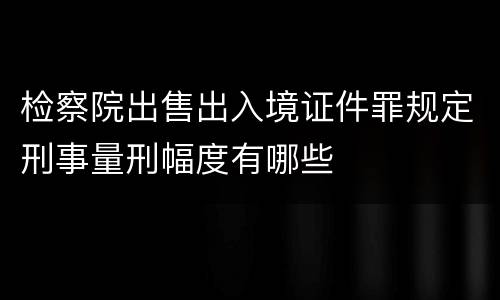 检察院出售出入境证件罪规定刑事量刑幅度有哪些