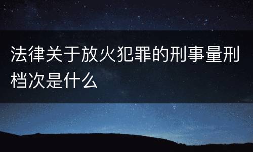 法律关于放火犯罪的刑事量刑档次是什么