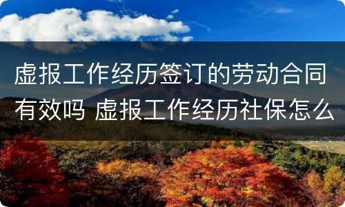 虚报工作经历签订的劳动合同有效吗 虚报工作经历社保怎么办