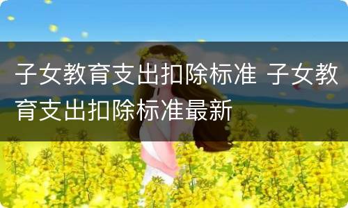 子女教育支出扣除标准 子女教育支出扣除标准最新