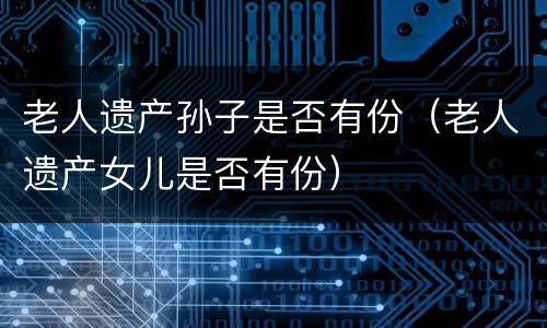 老人遗产孙子是否有份（老人遗产女儿是否有份）