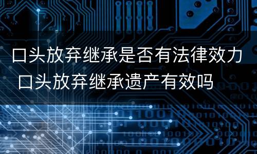 口头放弃继承是否有法律效力 口头放弃继承遗产有效吗
