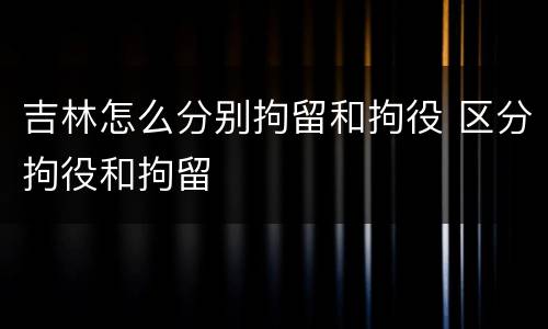 吉林怎么分别拘留和拘役 区分拘役和拘留