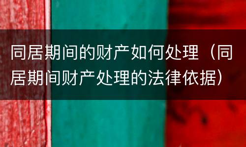 同居期间的财产如何处理（同居期间财产处理的法律依据）