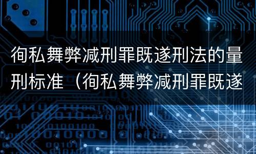 徇私舞弊减刑罪既遂刑法的量刑标准（徇私舞弊减刑罪既遂刑法的量刑标准是多少）