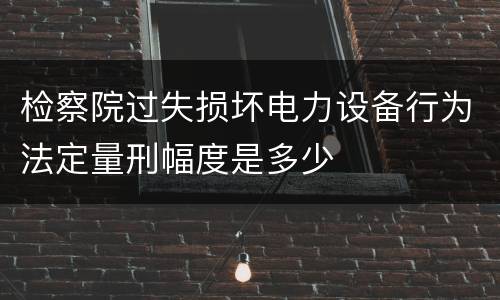 检察院过失损坏电力设备行为法定量刑幅度是多少