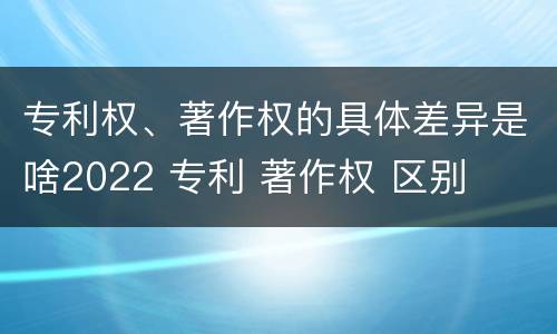 专利权、著作权的具体差异是啥2022 专利 著作权 区别