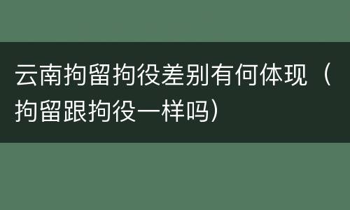云南拘留拘役差别有何体现（拘留跟拘役一样吗）