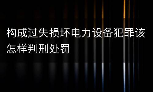 构成过失损坏电力设备犯罪该怎样判刑处罚