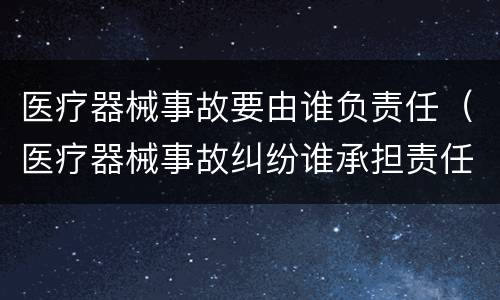 医疗器械事故要由谁负责任（医疗器械事故纠纷谁承担责任）