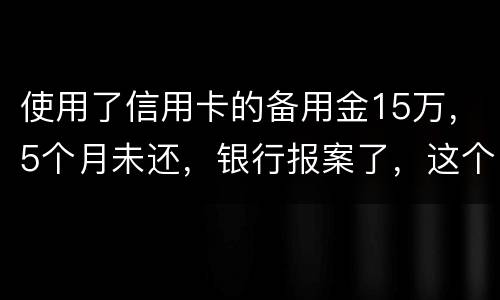 使用了信用卡的备用金15万，5个月未还，银行报案了，这个怎么处理