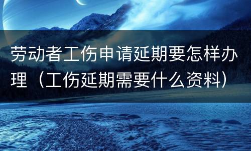 劳动者工伤申请延期要怎样办理（工伤延期需要什么资料）
