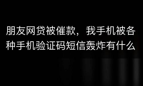 朋友网贷被催款，我手机被各种手机验证码短信轰炸有什么后果吗