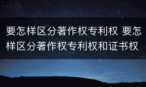 要怎样区分著作权专利权 要怎样区分著作权专利权和证书权
