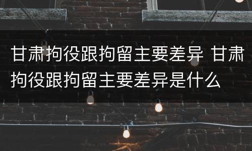 甘肃拘役跟拘留主要差异 甘肃拘役跟拘留主要差异是什么
