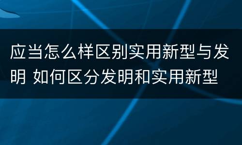 应当怎么样区别实用新型与发明 如何区分发明和实用新型