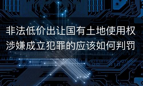 非法低价出让国有土地使用权涉嫌成立犯罪的应该如何判罚