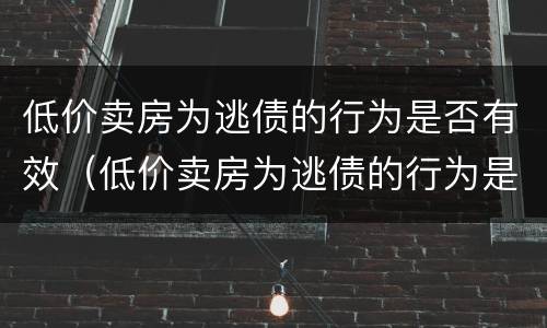 低价卖房为逃债的行为是否有效（低价卖房为逃债的行为是否有效呢）