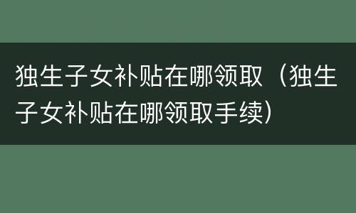 独生子女补贴在哪领取（独生子女补贴在哪领取手续）