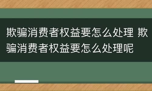 欺骗消费者权益要怎么处理 欺骗消费者权益要怎么处理呢
