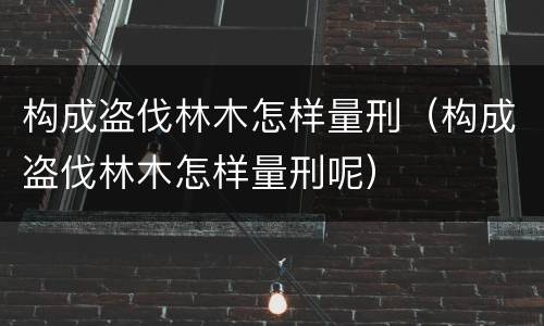 构成盗伐林木怎样量刑（构成盗伐林木怎样量刑呢）