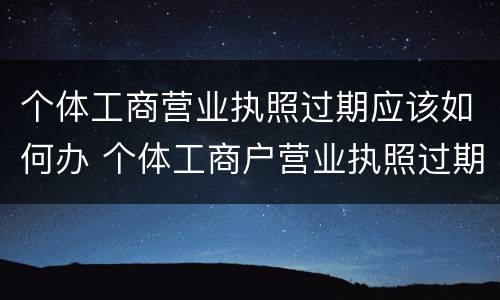 个体工商营业执照过期应该如何办 个体工商户营业执照过期怎么办