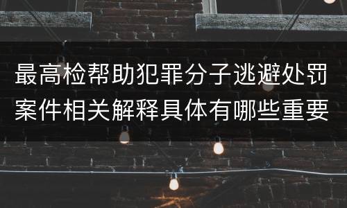 最高检帮助犯罪分子逃避处罚案件相关解释具体有哪些重要内容