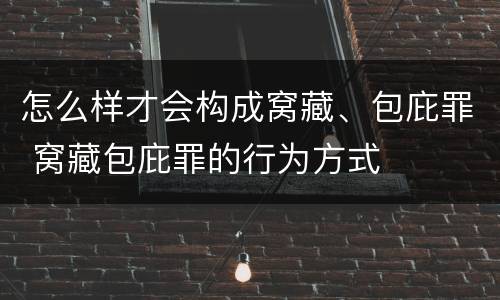 怎么样才会构成窝藏、包庇罪 窝藏包庇罪的行为方式