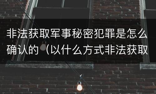 非法获取军事秘密犯罪是怎么确认的（以什么方式非法获取军事秘密的构成非法获取军事秘密罪）