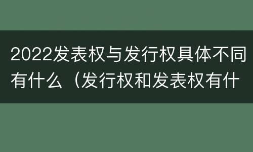 2022发表权与发行权具体不同有什么（发行权和发表权有什么区别）