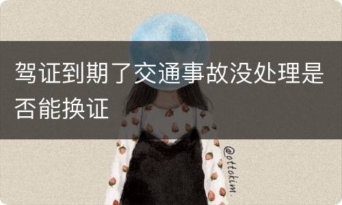 驾证到期了交通事故没处理是否能换证