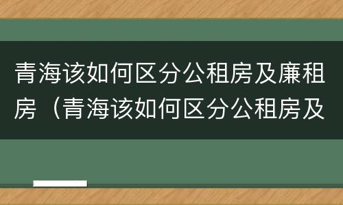 青海该如何区分公租房及廉租房（青海该如何区分公租房及廉租房呢）