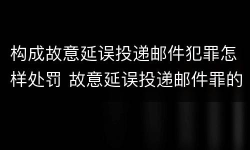 构成故意延误投递邮件犯罪怎样处罚 故意延误投递邮件罪的立案标准