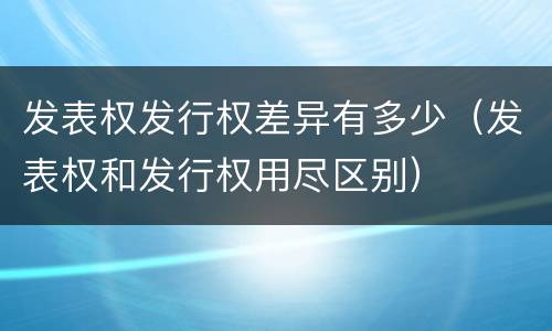 发表权发行权差异有多少（发表权和发行权用尽区别）