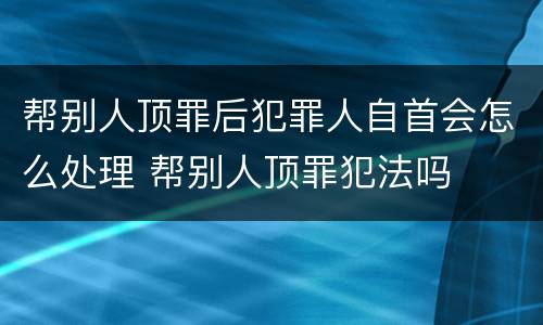 帮别人顶罪后犯罪人自首会怎么处理 帮别人顶罪犯法吗