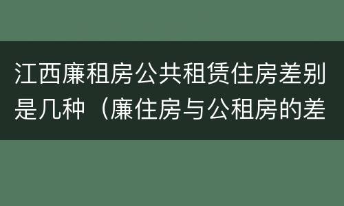 江西廉租房公共租赁住房差别是几种（廉住房与公租房的差别）