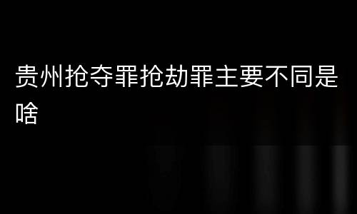 贵州抢夺罪抢劫罪主要不同是啥