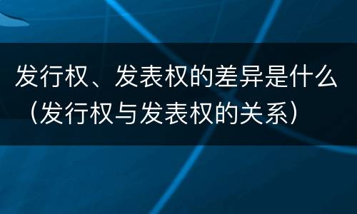 发行权、发表权的差异是什么（发行权与发表权的关系）
