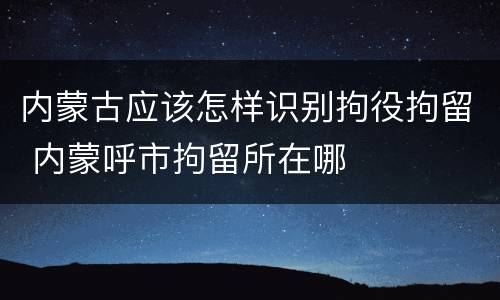 内蒙古应该怎样识别拘役拘留 内蒙呼市拘留所在哪