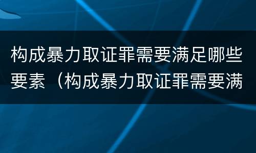 构成暴力取证罪需要满足哪些要素（构成暴力取证罪需要满足哪些要素要求）