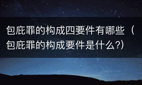 包庇罪的构成四要件有哪些（包庇罪的构成要件是什么?）