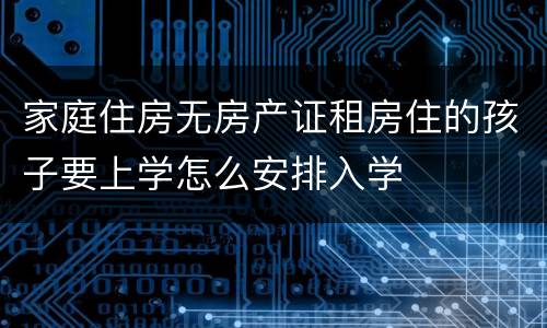 家庭住房无房产证租房住的孩子要上学怎么安排入学
