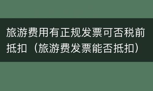 旅游费用有正规发票可否税前抵扣（旅游费发票能否抵扣）