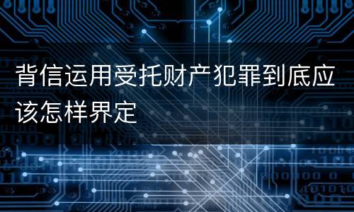 背信运用受托财产犯罪到底应该怎样界定