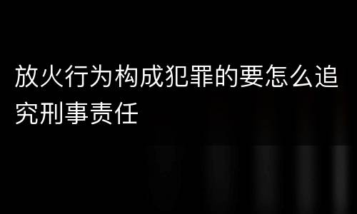 放火行为构成犯罪的要怎么追究刑事责任