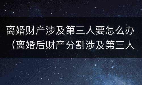 离婚财产涉及第三人要怎么办（离婚后财产分割涉及第三人）