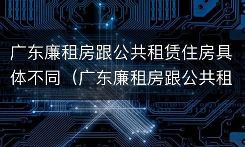 广东廉租房跟公共租赁住房具体不同（广东廉租房跟公共租赁住房具体不同在哪里）